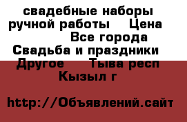 свадебные наборы (ручной работы) › Цена ­ 1 200 - Все города Свадьба и праздники » Другое   . Тыва респ.,Кызыл г.